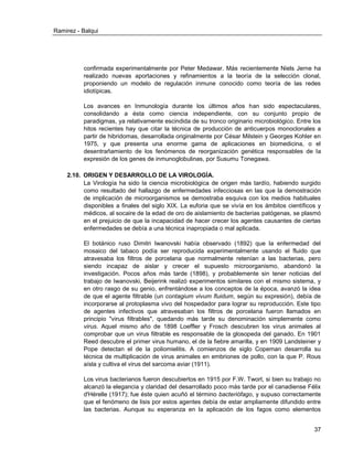 Ramirez - Balqui 
37 
confirmada experimentalmente por Peter Medawar. Más recientemente Niels Jerne ha realizado nuevas aportaciones y refinamientos a la teoría de la selección clonal, proponiendo un modelo de regulación inmune conocido como teoría de las redes idiotípicas. 
Los avances en Inmunología durante los últimos años han sido espectaculares, consolidando a ésta como ciencia independiente, con su conjunto propio de paradigmas, ya relativamente escindida de su tronco originario microbiológico. Entre los hitos recientes hay que citar la técnica de producción de anticuerpos monoclonales a partir de hibridomas, desarrollada originalmente por César Milstein y Georges Kohler en 1975, y que presenta una enorme gama de aplicaciones en biomedicina, o el desentrañamiento de los fenómenos de reorganización genética responsables de la expresión de los genes de inmunoglobulinas, por Susumu Tonegawa. 
2.10. ORIGEN Y DESARROLLO DE LA VIROLOGÍA. 
La Virología ha sido la ciencia microbiológica de origen más tardío, habiendo surgido como resultado del hallazgo de enfermedades infecciosas en las que la demostración de implicación de microorganismos se demostraba esquiva con los medios habituales disponibles a finales del siglo XIX. La euforia que se vivía en los ámbitos científicos y médicos, al socaire de la edad de oro de aislamiento de bacterias patógenas, se plasmó en el prejuicio de que la incapacidad de hacer crecer los agentes causantes de ciertas enfermedades se debía a una técnica inapropiada o mal aplicada. 
El botánico ruso Dimitri Iwanovski había observado (1892) que la enfermedad del mosaico del tabaco podía ser reproducida experimentalmente usando el fluido que atravesaba los filtros de porcelana que normalmente retenían a las bacterias, pero siendo incapaz de aislar y crecer el supuesto microorganismo, abandonó la investigación. Pocos años más tarde (1898), y probablemente sin tener noticias del trabajo de Iwanovski, Beijerink realizó experimentos similares con el mismo sistema, y en otro rasgo de su genio, enfrentándose a los conceptos de la época, avanzó la idea de que el agente filtrable (un contagium vivum fluidum, según su expresión), debía de incorporarse al protoplasma vivo del hospedador para lograr su reproducción. Este tipo de agentes infectivos que atravesaban los filtros de porcelana fueron llamados en principio "virus filtrables", quedando más tarde su denominación simplemente como virus. Aquel mismo año de 1898 Loeffler y Frosch descubren los virus animales al comprobar que un virus filtrable es responsable de la glosopeda del ganado. En 1901 Reed descubre el primer virus humano, el de la fiebre amarilla, y en 1909 Landsteiner y Pope detectan el de la poliomielitis. A comienzos de siglo Copeman desarrolla su técnica de multiplicación de virus animales en embriones de pollo, con la que P. Rous aísla y cultiva el virus del sarcoma aviar (1911). 
Los virus bacterianos fueron descubiertos en 1915 por F.W. Twort, si bien su trabajo no alcanzó la elegancia y claridad del desarrollado poco más tarde por el canadiense Félix d'Hérelle (1917); fue éste quien acuñó el término bacteriófago, y supuso correctamente que el fenómeno de lisis por estos agentes debía de estar ampliamente difundido entre las bacterias. Aunque su esperanza en la aplicación de los fagos como elementos  