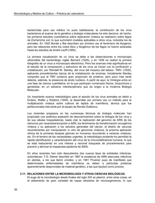 Microbiología y Medios de Cultivo – Práctica de Laboratorio 
38 
bactericidas para uso médico no pudo satisfacerse, la contribución de los virus bacterianos al avance de la genética y biología moleculares ha sido decisiva: de hecho, los primeros estudios cuantitativos sobre replicación virásica se realizaron sobre fagos de Escherichia coli, lo que suministró modelos aplicables a otros virus, incluidos los de animales. En 1925 Bordet y Bal describen por primera vez el fenómeno de lisogenia, pero las relaciones entre los ciclos lítico y lisogénico de los fagos no fueron aclaradas hasta los estudios de André Lwoff (1950). 
La primera visualización de un virus se debe a las observaciones a microscopio ultravioleta del bacteriólogo inglés Barnard (1925), y en 1939 se realiza la primera fotografía de un virus a microscopio electrónico. Pero los avances más significativos en el estudio de la composición y estructura de los virus se inician con la purificación y cristalización, por Wendell M. Stanley, del virus del mosaico del tabaco -TMV- (1935), aplicando procedimientos típicos de la cristalización de enzimas. Inicialmente Stanley comprobó que el TMV contenía gran proporción de proteína, pero poco más tarde detecta, además, la presencia de ácido nucleico. A partir de aquí, la Virología entra en una fase de ciencia cuantitativa, en la que participan numerosos físicos, bioquímicos y genetistas, en un esfuerzo interdisciplinario que da origen a la moderna Biología Molecular. 
Un importante avance metodológico para el estudio de los virus animales se debió a Enders, Weller y Robbins (1949), al desarrollar por primera vez un método para la multiplicación virásica sobre cultivos de tejidos de mamíferos, técnica que fue perfeccionada más tarde por el equipo de Renato Dulbecco. 
Los recientes progresos en las numerosas técnicas de biología molecular han propiciado una auténtica explosión de descubrimientos sobre la biología de los virus y de sus células hospedadoras; baste citar la replicación del genomio de ARN de los retrovirus por reversotranscripción a ADN, los fenómenos de transformación oncogénica virásica y su aplicación a los estudios generales del cáncer, el diseño de vacunas recombinantes por manipulación in vitro de genomios virásicos, la próxima aplicación clínica de la primeras terapias génicas en humanos recurriendo a vectores virásicos, etc. En el terreno de las necesidades urgentes, la metodología existente ha permitido la rápida identificación y caracterización del virus de la inmunodeficiencia humana, lo que se está traduciendo en una intensa y racional búsqueda de procedimientos para prevenir y eliminar la inesperada epidemia de SIDA. 
En años recientes han sido descubiertos dos nuevos tipos de entidades infectivas, subvirásicas: T.O. Diener describió en 1967 la existencia de ARN desnudos infectivos en plantas, a los que llamó viroides, y en 1981 Prusiner puso de manifiesto que determinadas enfermedades de mamíferos se deben a partículas proteicas aparentemente desprovistas de material genético, a las que bautizó como priones. 
2.11. RELACIONES ENTRE LA MICROBIOLOGÍA Y OTRAS CIENCIAS BIOLÓGICAS. 
El auge de la microbiología desde finales del siglo XIX se plasmó, entre otras cosas, en el aislamiento de gran variedad de cepas silvestres de microorganismos, lo que  