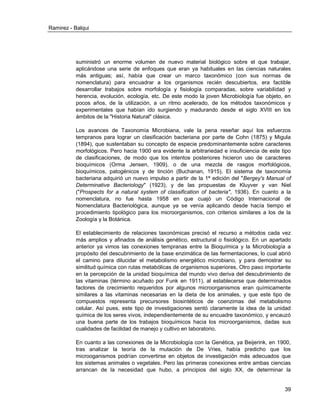 Ramirez - Balqui 
39 
suministró un enorme volumen de nuevo material biológico sobre el que trabajar, aplicándose una serie de enfoques que eran ya habituales en las ciencias naturales más antiguas; así, había que crear un marco taxonómico (con sus normas de nomenclatura) para encuadrar a los organismos recién descubiertos, era factible desarrollar trabajos sobre morfología y fisiología comparadas, sobre variabilidad y herencia, evolución, ecología, etc. De este modo la joven Microbiología fue objeto, en pocos años, de la utilización, a un ritmo acelerado, de los métodos taxonómicos y experimentales que habían ido surgiendo y madurando desde el siglo XVIII en los ámbitos de la "Historia Natural" clásica. 
Los avances de Taxonomía Microbiana, vale la pena reseñar aquí los esfuerzos tempranos para lograr un clasificación bacteriana por parte de Cohn (1875) y Migula (1894), que sustentaban su concepto de especie predominantemente sobre caracteres morfológicos. Pero hacia 1900 era evidente la arbitrariedad e insuficiencia de este tipo de clasificaciones, de modo que los intentos posteriores hicieron uso de caracteres bioquímicos (Orma Jensen, 1909), o de una mezcla de rasgos morfológicos, bioquímicos, patogénicos y de tinción (Buchanan, 1915). El sistema de taxonomía bacteriana adquirió un nuevo impulso a partir de la 1ª edición del "Bergey's Manual of Determinative Bacteriology" (1923), y de las propuestas de Kluyver y van Niel ("Prospects for a natural system of classification of bacteria", 1936). En cuanto a la nomenclatura, no fue hasta 1958 en que cuajó un Código Internacional de Nomenclatura Bacteriológica, aunque ya se venía aplicando desde hacía tiempo el procedimiento tipológico para los microorganismos, con criterios similares a los de la Zoología y la Botánica. 
El establecimiento de relaciones taxonómicas precisó el recurso a métodos cada vez más amplios y afinados de análisis genético, estructural o fisiológico. En un apartado anterior ya vimos las conexiones tempranas entre la Bioquímica y la Microbiología a propósito del descubrimiento de la base enzimática de las fermentaciones, lo cual abrió el camino para dilucidar el metabolismo energético microbiano, y para demostrar su similitud química con rutas metabólicas de organismos superiores. Otro paso importante en la percepción de la unidad bioquímica del mundo vivo deriva del descubrimiento de las vitaminas (término acuñado por Funk en 1911), al establecerse que determinados factores de crecimiento requeridos por algunos microorganismos eran químicamente similares a las vitaminas necesarias en la dieta de los animales, y que este tipo de compuestos representa precursores biosintéticos de coenzimas del metabolismo celular. Así pues, este tipo de investigaciones sentó claramente la idea de la unidad química de los seres vivos, independientemente de su encuadre taxonómico, y encauzó una buena parte de los trabajos bioquímicos hacia los microorganismos, dadas sus cualidades de facilidad de manejo y cultivo en laboratorio. 
En cuanto a las conexiones de la Microbiología con la Genética, ya Beijerink, en 1900, tras analizar la teoría de la mutación de De Vries, había predicho que los microoganismos podrían convertirse en objetos de investigación más adecuados que los sistemas animales o vegetales. Pero las primeras conexiones entre ambas ciencias arrancan de la necesidad que hubo, a principios del siglo XX, de determinar la  