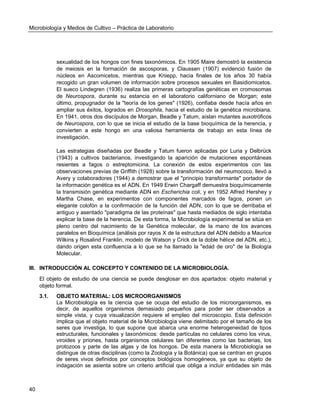 Microbiología y Medios de Cultivo – Práctica de Laboratorio 
40 
sexualidad de los hongos con fines taxonómicos. En 1905 Maire demostró la existencia de meiosis en la formación de ascosporas, y Claussen (1907) evidenció fusión de núcleos en Ascomicetos, mientras que Kniepp, hacia finales de los años 30 había recogido un gran volumen de información sobre procesos sexuales en Basidiomicetos. El sueco Lindegren (1936) realiza las primeras cartografías genéticas en cromosomas de Neurospora, durante su estancia en el laboratorio californiano de Morgan; este último, propugnador de la "teoría de los genes" (1926), confiaba desde hacía años en ampliar sus éxitos, logrados en Drosophila, hacia el estudio de la genética microbiana. En 1941, otros dos discípulos de Morgan, Beadle y Tatum, aíslan mutantes auxotróficos de Neurospora, con lo que se inicia el estudio de la base bioquímica de la herencia, y convierten a este hongo en una valiosa herramienta de trabajo en esta línea de investigación. 
Las estrategias diseñadas por Beadle y Tatum fueron aplicadas por Luria y Delbrück (1943) a cultivos bacterianos, investigando la aparición de mutaciones espontáneas resientes a fagos o estreptomicina. La conexión de estos experimentos con las observaciones previas de Griffith (1928) sobre la transformación del neumococo, llevó a Avery y colaboradores (1944) a demostrar que el "principio transformante" portador de la información genética es el ADN. En 1949 Erwin Chargaff demuestra bioquímicamente la transmisión genética mediante ADN en Escherichia coli, y en 1952 Alfred Hershey y Martha Chase, en experimentos con componentes marcados de fagos, ponen un elegante colofón a la confirmación de la función del ADN, con lo que se derribaba el antiguo y asentado "paradigma de las proteínas" que hasta mediados de siglo intentaba explicar la base de la herencia. De esta forma, la Microbiología experimental se sitúa en pleno centro del nacimiento de la Genética molecular, de la mano de los avances paralelos en Bioquímica (análisis por rayos X de la estructura del ADN debido a Maurice Wilkins y Rosalind Franklin, modelo de Watson y Crick de la doble hélice del ADN, etc.), dando origen esta confluencia a lo que se ha llamado la "edad de oro" de la Biología Molecular. 
III. INTRODUCCIÓN AL CONCEPTO Y CONTENIDO DE LA MICROBIOLOGÍA. 
El objeto de estudio de una ciencia se puede desglosar en dos apartados: objeto material y objeto formal. 
3.1. OBJETO MATERIAL: LOS MICROORGANISMOS 
La Microbiología es la ciencia que se ocupa del estudio de los microorganismos, es decir, de aquellos organismos demasiado pequeños para poder ser observados a simple vista, y cuya visualización requiere el empleo del microscopio. Esta definición implica que el objeto material de la Microbiología viene delimitado por el tamaño de los seres que investiga, lo que supone que abarca una enorme heterogeneidad de tipos estructurales, funcionales y taxonómicos: desde partículas no celulares como los virus, viroides y priones, hasta organismos celulares tan diferentes como las bacterias, los protozoos y parte de las algas y de los hongos. De esta manera la Microbiología se distingue de otras disciplinas (como la Zoología y la Botánica) que se centran en grupos de seres vivos definidos por conceptos biológicos homogéneos, ya que su objeto de indagación se asienta sobre un criterio artificial que obliga a incluir entidades sin más  