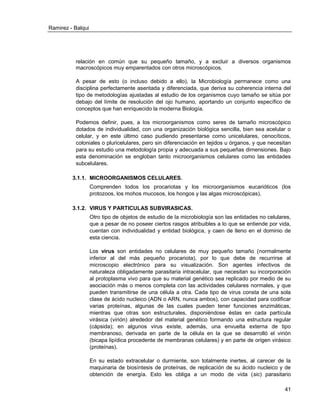 Ramirez - Balqui 
41 
relación en común que su pequeño tamaño, y a excluir a diversos organismos macroscópicos muy emparentados con otros microscópicos. 
A pesar de esto (o incluso debido a ello), la Microbiología permanece como una disciplina perfectamente asentada y diferenciada, que deriva su coherencia interna del tipo de metodologías ajustadas al estudio de los organismos cuyo tamaño se sitúa por debajo del límite de resolución del ojo humano, aportando un conjunto específico de conceptos que han enriquecido la moderna Biología. 
Podemos definir, pues, a los microorganismos como seres de tamaño microscópico dotados de individualidad, con una organización biológica sencilla, bien sea acelular o celular, y en este último caso pudiendo presentarse como unicelulares, cenocíticos, coloniales o pluricelulares, pero sin diferenciación en tejidos u órganos, y que necesitan para su estudio una metodología propia y adecuada a sus pequeñas dimensiones. Bajo esta denominación se engloban tanto microorganismos celulares como las entidades subcelulares. 
3.1.1. MICROORGANISMOS CELULARES. 
Comprenden todos los procariotas y los microorganismos eucarióticos (los protozoos, los mohos mucosos, los hongos y las algas microscópicas). 
3.1.2. VIRUS Y PARTICULAS SUBVIRASICAS. 
Otro tipo de objetos de estudio de la microbiología son las entidades no celulares, que a pesar de no poseer ciertos rasgos atribuibles a lo que se entiende por vida, cuentan con individualidad y entidad biológica, y caen de lleno en el dominio de esta ciencia. 
Los virus son entidades no celulares de muy pequeño tamaño (normalmente inferior al del más pequeño procariota), por lo que debe de recurrirse al microscopio electrónico para su visualización. Son agentes infectivos de naturaleza obligadamente parasitaria intracelular, que necesitan su incorporación al protoplasma vivo para que su material genético sea replicado por medio de su asociación más o menos completa con las actividades celulares normales, y que pueden transmitirse de una célula a otra. Cada tipo de virus consta de una sola clase de ácido nucleico (ADN o ARN, nunca ambos), con capacidad para codificar varias proteínas, algunas de las cuales pueden tener funciones enzimáticas, mientras que otras son estructurales, disponiéndose éstas en cada partícula virásica (virión) alrededor del material genético formando una estructura regular (cápsida); en algunos virus existe, además, una envuelta externa de tipo membranoso, derivada en parte de la célula en la que se desarrolló el virión (bicapa lipídica procedente de membranas celulares) y en parte de origen virásico (proteínas). 
En su estado extracelular o durmiente, son totalmente inertes, al carecer de la maquinaria de biosíntesis de proteínas, de replicación de su ácido nucleico y de obtención de energía. Esto les obliga a un modo de vida (sic) parasitario  