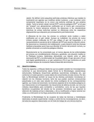 Ramirez - Balqui 
43 
Jakob). Se definen como pequeñas partículas proteicas infectivas que resisten la inactivación por agentes que modifican ácidos nucleicos, y que contienen como componente mayoritario (si no único) una isoforma anómala de una proteína celular. Tanto la versión celular normal (PrPC) como la patógena (PrPSc en el caso del "scrapie") son glicoproteínas codificadas por el mismo gen cromosómico, teniendo la misma secuencia primaria. Se desconoce si las características distintivas de ambas isoformas estriban en diferencias entre los respectivos oligosacáridos que adquieren por procesamiento post-traduccional. 
A diferencia de los virus, los priones no contienen ácido nucleico y están codificados por un gen celular. Aunque se multiplican, los priones de nueva síntesis poseen moléculas de PrP que reflejan el gen del hospedador y no necesariamente la secuencia de la molécula del PrP que causó la infección previa. Se desconoce su mecanismo de multiplicación, y para discernir entre las diversas hipótesis propuestas quizá haya que dilucidar la función del producto normal y su posible conversión a la isoforma patógena infectiva. 
Recientemente se ha comprobado que, al menos algunas de las enfermedades por priones son simultáneamente infectivas y genéticas, una situación insólita en la Patología humana, habiéndose demostrado una relación entre un alelo dominante del PrP y la enfermedad de Creutzfeldt-Jakob. El gen del prión (Prn-p) está ligado genéticamente a un gen autosómico (Prn-i) que condiciona en parte los largos tiempos de incubación hasta el desarrollo del síndrome. 
3.2. OBJETO FORMAL. 
Todos los aspectos y enfoques desde los que se pueden estudiar los microorganismos conforman lo que denominamos objeto formal de la Microbiología: características estructurales, fisiológicas, bioquímicas, genéticas, taxonómicas, ecológicas, etc., que conforman el núcleo general o cuerpo básico de conocimientos de esta ciencia. Por otro lado, la Microbiología también se ocupa de las distintas actividades microbianas en relación con los intereses humanos, tanto las que pueden acarrear consecuencias perjudiciales (y en este caso estudia los nichos ecológicos de los correspondientes agentes, sus modos de transmisión, los diversos aspectos de la microbiota patógena en sus interacciones con el hospedador, los mecanismos de defensa de éste, así como los métodos desarrollados para combatirlos y controlarlos), como de las que reportan beneficios (ocupándose del estudio de los procesos microbianos que suponen la obtención de materias primas o elaboradas, y de su modificación y mejora racional con vistas a su imbricación en los flujos productivos de las sociedades). 
Finalmente, la Microbiología ha de ocuparse de todas las técnicas y metodologías destinadas al estudio experimental, manejo y control de los microorganismos, es decir, de todos los aspectos relacionados con el modo de trabajo de una ciencia empírica. 
 