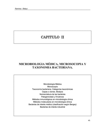 Ramirez - Balqui 
45 
CAPITULO II 
MICROBIOLOGIA MÉDICA, MICROSOCOPIA Y TAXONOMIA BACTERIANA. 
Miicrrobiiollogíía Médiica 
Miicrroscopíía 
Taxonomíía bactterriiana.. Cattegorríías ttaxonómiicas 
Cepas o cllones.. Biiottiipos 
Nomencllatturra de llas bactterriias 
Pattogeniiciidad y Viirrullenciia 
Méttodos iinmunollógiicos en miicrrobiiollogíía cllííniica 
Méttodos mollecullarres en miicrrobiiollogíía cllííniica 
Bactterriias de iintterrés médiico ((cllasiiffiicaciión según Berrgey)) 
Bactterriias de iintterrés iindusttrriiall 
 