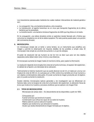 Ramirez - Balqui 
49 
Los mecanismos parasexuales mediante los cuales realizan intercambios de material genético son: 
 La conjugación: hay una bacteria donadora y otra receptora. 
 La transducción; el agente transmisor es un virus que transporta fragmentos de la última bacteria que ha parasitado. 
 La transformación: una bacteria introduce fragmentos de ADN que hay libres en el medio. 
En la conjugación, una célula donadora emite un apéndice tubular llamado pili o fimbria que comunica su citoplasma con el de la célula receptora. Por esto puente puede pasar una porción del cromosoma donador. 
II. MICROSCOPIA. 
Un microscopio simple (de un lente o varios lentes), es un instrumento que amplifica una imagen y permite la observación de mayores detalles de los posibles a simple vista. El microscopio más simple es una lente de aumento o un par de anteojos. 
El poder de resolución del ojo humano es de 0,2 mm es decir que para ver dos objetos separados estos deben estar como mínimo a esa distancia. 
El microscopio aumenta la imagen hasta el nivel de la retina, para captar la información. 
La resolución depende de la longitud de onda de la fuente luminosa, el espesor del espécimen, la calidad de la fijación y la intensidad de la coloración. 
Teóricamente la máxima resolución que se puede alcanzar es de 0,2 m dada por una luz con longitud de onda de 540 nm, la cual pasa por un filtro verde (muy sensible por el ojo humano) y con objetos condensadores adecuados. El ocular aumenta la imagen producida por el objetivo, pero no puede aumentar la resolución. 
Existen distintos microscopios ópticos generales y de investigación que se diferencian en factores tales como la longitud de onda de la iluminación del espécimen, la alteración física de la luz que incide en la muestra y procesos analíticos que se aplican a la imagen final. 
2.1. TIPOS DE MICROSCOPIOS 
Microscopio de campo claro – Es descendiente de los disponibles a partir de 1800. 
Compuestos por: 
Fuente luminosa que ilumina la muestra. 
Condensador que enfoca los rayos de luz sobre la muestra. 
Platina sobre la cual se coloca la muestra. 
Objetivo que recibe la luz que atravesó la muestra. 
Ocular que recibe directamente la imagen formada por el objetivo.  