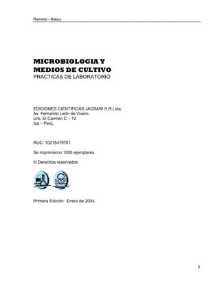 Ramirez - Balqui 
5 
MICROBIOLOGIA Y 
MEDIOS DE CULTIVO 
PRACTICAS DE LABORATORIO 
EDICIONES CIENTIFICAS JACBARI S.R.Ltda. 
Av. Fernando León de Vivero. 
Urb. El Carmen C – 12 
Ica – Perú. 
RUC: 10215479761 
Se imprimieron 1000 ejemplares 
© Derechos reservados 
Primera Edición: Enero de 2004. 
 