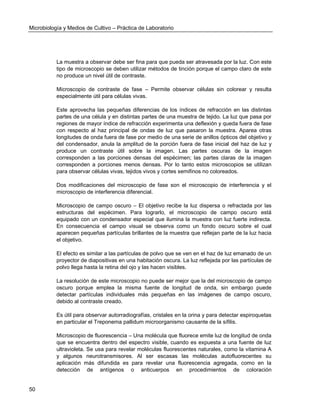 Microbiología y Medios de Cultivo – Práctica de Laboratorio 
50 
La muestra a observar debe ser fina para que pueda ser atravesada por la luz. Con este tipo de microscopio se deben utilizar métodos de tinción porque el campo claro de este no produce un nivel útil de contraste. 
Microscopio de contraste de fase – Permite observar células sin colorear y resulta especialmente útil para células vivas. 
Este aprovecha las pequeñas diferencias de los índices de refracción en las distintas partes de una célula y en distintas partes de una muestra de tejido. La luz que pasa por regiones de mayor índice de refracción experimenta una deflexión y queda fuera de fase con respecto al haz principal de ondas de luz que pasaron la muestra. Aparea otras longitudes de onda fuera de fase por medio de una serie de anillos ópticos del objetivo y del condensador, anula la amplitud de la porción fuera de fase inicial del haz de luz y produce un contraste útil sobre la imagen. Las partes oscuras de la imagen corresponden a las porciones densas del espécimen; las partes claras de la imagen corresponden a porciones menos densas. Por lo tanto estos microscopios se utilizan para observar células vivas, tejidos vivos y cortes semifinos no coloreados. 
Dos modificaciones del microscopio de fase son el microscopio de interferencia y el microscopio de interferencia diferencial. 
Microscopio de campo oscuro – El objetivo recibe la luz dispersa o refractada por las estructuras del espécimen. Para lograrlo, el microscopio de campo oscuro está equipado con un condensador especial que ilumina la muestra con luz fuerte indirecta. En consecuencia el campo visual se observa como un fondo oscuro sobre el cual aparecen pequeñas partículas brillantes de la muestra que reflejan parte de la luz hacia el objetivo. 
El efecto es similar a las partículas de polvo que se ven en el haz de luz emanado de un proyector de diapositivas en una habitación oscura. La luz reflejada por las partículas de polvo llega hasta la retina del ojo y las hacen visibles. 
La resolución de este microscopio no puede ser mejor que la del microscopio de campo oscuro porque emplea la misma fuente de longitud de onda, sin embargo puede detectar partículas individuales más pequeñas en las imágenes de campo oscuro, debido al contraste creado. 
Es útil para observar autorradiografías, cristales en la orina y para detectar espiroquetas en particular el Treponema pallidum microorganismo causante de la sífilis. 
Microscopio de fluorescencia – Una molécula que fluorece emite luz de longitud de onda que se encuentra dentro del espectro visible, cuando es expuesta a una fuente de luz ultravioleta. Se usa para revelar moléculas fluorescentes naturales, como la vitamina A y algunos neurotransmisores. Al ser escasas las moléculas autofluorecentes su aplicación más difundida es para revelar una fluorescencia agregada, como en la detección de antígenos o anticuerpos en procedimientos de coloración  