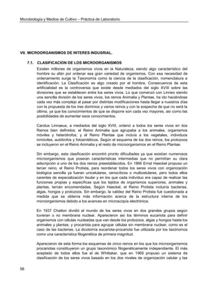 Microbiología y Medios de Cultivo – Práctica de Laboratorio 
56 
VII. MICROORGANISMOS DE INTERES INDUSRIAL. 
7.1. CLASIFICACION DE LOS MICROORGANISMOS 
Existen millones de organismos vivos en la Naturaleza, siendo algo característico del hombre su afán por ordenar esa gran variedad de organismos. Con esa necesidad de ordenamiento surge la Taxonomía como la ciencia de la clasificación, nomenclatura e identificación. La Clasificación es algo creado por el hombre. Consecuencia de esta artificialidad es la controversia que existe desde mediados del siglo XVIII sobre las divisiones que se establecen entre los seres vivos. Lo que comenzó con Linneo siendo una sencilla división de los seres vivos, los reinos Animalia y Plantae, ha ido haciéndose cada vez más complejo al pasar por distintas modificaciones hasta llegar a nuestros días con la propuesta de los tres dominios y varios reinos y con la sospecha de que no será la última, ya que los conocimientos de que se dispone son cada vez mayores, así como las posibilidades de aumentar esos conocimientos. 
Carolus Linnaeus, a mediados del siglo XVIII, ordenó a todos los seres vivos en dos Reinos bien definidos: el Reino Animalia que agrupaba a los animales, organismos móviles y heterótrofos; y el Reino Plantae que incluía a los vegetales, individuos inmóviles, autótrofos y fotosintéticos. Según el esquema de los dos reinos, los protozoos se incluyeron en el Reino Animalia y el resto de microorganismos en el Reino Plantae. 
Sin embargo, esta clasificación encontró pronto dificultades ya que existían numerosos microorganismos que poseían características intermedias que no permitían su clara adscripción a uno de los dos reinos preestablecidos. En 1866 Ernst Haeckel propuso un tercer reino, el Reino Protista, para reordenar todos los seres vivos con organización biológica sencilla ya fueran unicelulares, cenocíticos o multicelulares, pero todos ellos carentes de especialización tisular y en los que cada individuo era capaz de realizar las funciones propias y específicas que los tejidos de organismos superiores, animales y plantas, tenían encomendadas. Según Haeckel, el Reino Protista incluiría bacterias, algas, hongos y protozoos. Sin embargo, la validez del Reino Protista fué cuestionada a medida que se obtenía más información acerca de la estructura interna de los microorganismos debido a los avances en microscopía electrónica. 
En 1937 Chatton dividió el mundo de los seres vivos en dos grandes grupos según tuvieran o no membrana nuclear. Aparecieron así los términos eucariota para definir organismos con células nucleadas que van desde los protozoos, algas y hongos hasta los animales y plantas; y procariota para agrupar células sin membrana nuclear, como es el caso de las bacterias. La dicotomía eucariota-procariota fue utilizada por los taxónomos como una característica filogenética de primera magnitud. 
Aparecieron de esta forma los esquemas de cinco reinos en los que los microorganismos procariotas constituyeron un grupo taxonómico filogenéticamente independiente. El más aceptado de todos ellos fue el de Whittaker, que en 1969 propuso un sistema de clasificación de los seres vivos basado en los dos niveles de organización celular y las  