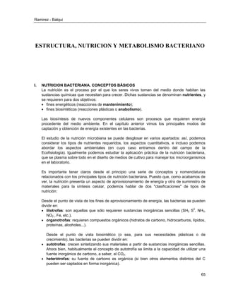 Ramirez - Balqui 
65 
ESTRUCTURA, NUTRICION Y METABOLISMO BACTERIANO 
I. NUTRICION BACTERIANA. CONCEPTOS BÁSICOS 
La nutrición es el proceso por el que los seres vivos toman del medio donde habitan las sustancias químicas que necesitan para crecer. Dichas sustancias se denominan nutrientes, y se requieren para dos objetivos: 
 fines energéticos (reacciones de mantenimiento); 
 fines biosintéticos (reacciones plásticas o anabolismo). 
Las biosíntesis de nuevos componentes celulares son procesos que requieren energía procedente del medio ambiente. En el capítulo anterior vimos los principales modos de captación y obtención de energía existentes en las bacterias. 
El estudio de la nutrición microbiana se puede desglosar en varios apartados: así, podemos considerar los tipos de nutrientes requeridos, los aspectos cuantitativos, e incluso podemos abordar los aspectos ambientales (en cuyo caso entramos dentro del campo de la Ecofisiología). Igualmente podemos estudiar la aplicación práctica de la nutrición bacteriana, que se plasma sobre todo en el diseño de medios de cultivo para manejar los microorganismos en el laboratorio. 
Es importante tener claros desde el principio una serie de conceptos y nomenclaturas relacionados con los principales tipos de nutrición bacteriana. Puesto que, como acabamos de ver, la nutrición presenta un aspecto de aprovisionamiento de energía y otro de suministro de materiales para la síntesis celular, podemos hablar de dos "clasificaciones" de tipos de nutrición: 
Desde el punto de vista de los fines de aprovisionamiento de energía, las bacterias se pueden dividir en: 
 litotrofas: son aquellas que sólo requieren sustancias inorgánicas sencillas (SH2 S0, NH3, NO2-, Fe, etc.). 
 organotrofas: requieren compuestos orgánicos (hidratos de carbono, hidrocarburos, lípidos, proteínas, alcoholes...). 
Desde el punto de vista biosintético (o sea, para sus necesidades plásticas o de crecimiento), las bacterias se pueden dividir en: 
 autotrofas: crecen sintetizando sus materiales a partir de sustancias inorgánicas sencillas. Ahora bien, habitualmente el concepto de autotrofía se limita a la capacidad de utilizar una fuente inorgánica de carbono, a saber, el CO2. 
 heterótrofas: su fuente de carbono es orgánica (si bien otros elementos distintos del C pueden ser captados en forma inorgánica).  