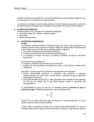 Ramirez - Balqui 
67 
sencillas, el carbono procede del CO2, y el resto de elementos a partir de sales inorgánicas, por 
lo que pueden vivir en soluciones de sales minerales. 
Lo habitual, sin embargo, es que muchas bacterias recurran, siempre que puedan, a tomar de 
los medios ciertos compuestos más complejos, ya que carecen de ciertas rutas biosintéticas. 
II. CLASES DE NUTRIENTES 
Podemos clasificar los nutrientes en las siguientes categorías: 
 universales: agua, CO2, fosfatos y sales minerales; 
 particulares; 
 factores de crecimiento. 
2.1. NUTRIENTES UNIVERSALES. 
El agua 
Las bacterias necesitan grandes cantidades de agua. De hecho, salvo excepciones, se 
pueden considerar como organismos acuáticos. Requieren cierto grado de humedad para 
crecer. Desde el punto de vista de sus posibles papeles, el agua es: 
 el principal constituyente del protoplasto bacteriano; 
 el medio universal donde ocurren las reacciones biológicas; 
 un reactante en exceso (es decir, un producto resultante de algunas reacciones 
bioquímicas). 
Las fuentes de agua pueden ser: 
 endógena: procedente de procesos de oxido-reducción; 
 exógena (la más importante): procedente del medio, y que difunde a través de las 
membranas. 
Ahora bien, no toda el agua de un ambiente está disponible para la bacteria: 
 Existen determinadas sustancias y superficies que absorben y adsorben 
(respectivamente), de modo más o menos intenso, moléculas de agua, dejándolas 
inasequibles a la bacteria. 
 Los solutos disueltos en agua (p. ej., sales, azúcares) tienen afinidad por las moléculas 
de H2O que los rodean, por lo que éstas tampoco estarán a disposición del 
microorganismo. 
La disponibilidad de agua se mide por un parámetro llamado actividad de agua o 
potencial de agua, indicativo del agua libre, y que se expresa como 
w 
s 
w P 
P 
a  
Donde PS es la presión parcial de vapor de agua en la solución problema y PW es la 
presión parcial de vapor del agua destilada. 
¿Cómo medir el potencial de agua de un medio líquido determinado? Se mide la 
humedad relativa del aire que hay encima del medio (en frascos), y este valor se refiere al 
 