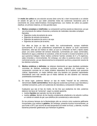 Ramirez - Balqui 
73 
Un medio de cultivo es una solución acuosa (bien como tal, o bien incorporada a un coloide en estado de gel) en la que están presentes todas las sustancias necesarias para el crecimiento de un(os) determinado(s) microorganismo(s). Los medios de cultivo se pueden clasificar, en primera instancia, en tres grandes tipos: 
1). Medios complejos o indefinidos: su composición química exacta se desconoce, ya que son el producto de realizar infusiones y extractos de materiales naturales complejos: 
Ejemplos: 
 Digeridos crudos de extracto de carne 
 Digeridos de extracto de levadura 
 Digeridos de peptona de carne o de soja 
 Digeridos de caseína (de la leche). 
Con ellos se logra un tipo de medio rico nutricionalmente, aunque indefinido químicamente. Si lo que pretendemos simplemente es obtener un buen crecimiento bacteriano, este tipo de medios es ideal, ya que su confección es fácil y rápida (basta pesar una cierta cantidad del extracto desecado, suministrado por casas comerciales, disolverlo en agua y esterilizar en autoclave, antes de inocular e incubar la bacteria con la que queramos trabajar). Estos medios contienen fuentes variadas de C y N orgánicos, sales minerales y micronutrientes. Sin embargo, con ellos no podemos tener un control nutricional preciso, ya que desconocemos la composición química y proporción exacta de los distintos nutrientes. 
2). Medios sintéticos o definidos: se obtienen disolviendo en agua destilada cantidades concretas de distintas sustancias químicas puras, orgánicas y/o inorgánicas. La composición concreta de un medio sintético dependerá de la bacteria que queramos cultivar: lógicamente, un medio definido para una bacteria con grandes capacidades biosintéticas será más sencillo que el medio definido de otra bacteria con menores posibilidades biosintéticas. 
3). En tercer lugar, podemos fabricar un tipo de medio "mezcla" de los anteriores, denominado medio semisintético: llevan algunas sustancias químicas cuya naturaleza y cantidad conocemos, junto con sustancias de naturaleza y composición indefinidas. 
Cualquiera que sea el tipo de medio, de los tres que acabamos de citar, podemos elaborar dos tipos de "versiones", según su estado aparente: 
 medios líquidos (por ejemplo, los dos de la tabla) 
 medios sólidos: derivan de los líquidos simplemente añadiendo a la solución nutritiva un coloide en estado de gel, que solidifica (da consistencia) a esta solución. 
En los primeros tiempos de la Bacteriología sólo se conocía como sustancia gelificante incorporable a los medios la gelatina. Sin embargo, presenta muchos inconvenientes, ya que funde a 25oC (por encima de esta temperatura el medio se licúa), y además, muchas bacterias presentan gelatinasas que hidrolizan la gelatina. 
 