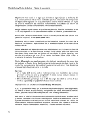 Microbiología y Medios de Cultivo – Práctica de Laboratorio 
74 
El gelificante más usado es el agar-agar, extraído de algas rojas (p. ej. Gelidium), del cual existen versiones más o menos purificadas (las más puras están más enriquecidas en el polisacárido agarosa; son las que se emplean para los medios definidos, con objeto de evitar la introducción de sustancias "contaminantes" inadvertidas que falseen las interpretaciones sobre el comportamiento nutricional de la bacteria). 
El agar presenta la gran ventaja de que una vez gelificado, no funde hasta cerca de los 100oC, lo que permite su uso para la inmensa mayoría de bacterias, que son mesófilas. 
Para cultivar ciertas bacterias (sobre todo los quimioautotrofos) se suele recurrir a un gelificante inorgánico, el silicagel o gel de sílice. 
Finalmente, introduciremos otra serie de conceptos relativos a medios de cultivo, que al igual que los anteriores, serán tratados con la suficiente amplitud en las sesiones de clases prácticas: 
Medios selectivos son aquellos que permiten seleccionar un tipo (o unos pocos tipos) de microorganismos. En el laboratorio se emplean mucho medios selectivos sólidos que incorporan ciertas sustancias que inhiben el crecimiento de ciertas bacterias, pero permiten el crecimiento de otras. (P. ej. medios que llevan violeta cristal inhiben el crecimiento de bacterias Gram-positivas. 
Medios diferenciales son aquellos que permiten distinguir a simple vista dos o más tipos de bacterias en función de su distinto comportamiento respecto de algún nutriente del medio. Ese comportamiento diferencial se traduce normalmente en un viraje de color de una sustancia indicadora presente en el medio. 
Ejemplos: 
 en el medio EMB (eosina-azul de metileno) ciertos tipos metabólicos de bacterias producen cambios de color y precipitación de sales cuando producen ácidos por fermentación de ciertas fuentes de carbono. 
 El medio llamado agar-sangre lleva un 5% de sangre de caballo o carnero, lo cual revela la capacidad (y el tipo) de hemolisis de ciertas bacterias. 
Algunos medios son simultáneamente selectivos y diferenciales. 
P. ej., el agar de MacConkey, que el alumno manejará en la segunda tanda de prácticas. Se trata de un medio de color rosado y transparente, que posee, entre otras sustancias, lactosa, peptonas, el colorante vital rojo neutro, sales biliares y violeta cristal. 
Este medio es selectivo contra muchas bacterias Gram-positivas debido al violeta cristal, y también contraselecciona muchas Gram-negativas debido a las sales biliares (que son agentes tensioactivos que desorganizan muchas membranas externas). En cambio, las Enterobacterias están evolutivamente adaptadas a soportar sales biliares en su hábitat natural (el intestino de vertebrados superiores), y pueden crecer en este medio. 
 
