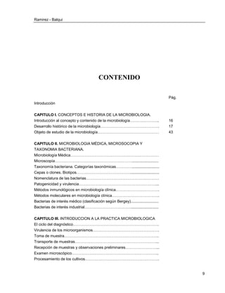 Ramirez - Balqui 
9 
CONTENIDO 
Pág. 
Introducción 
CAPITULO I. CONCEPTOS E HISTORIA DE LA MICROBIOLOGIA. 
Introducción al concepto y contenido de la microbiología………………….. 
16 
Desarrollo histórico de la microbiología………………………………………. 
17 
Objeto de estudio de la microbiología………………………………………… 
43 
CAPITULO II. MICROBIOLOGIA MÉDICA, MICROSOCOPIA Y TAXONOMIA BACTERIANA. 
Microbiología Médica…………………………………………………………… 
Microscopía……………………………………………………......................... 
Taxonomía bacteriana. Categorías taxonómicas………….......................... 
Cepas o clones. Biotipos……………………………………........................... 
Nomenclatura de las bacterias………………………………………………… 
Patogenicidad y virulencia……………………………………………………... 
Métodos inmunológicos en microbiología clínica……………………………. 
Métodos moleculares en microbiología clínica………………………………. 
Bacterias de interés médico (clasificación según Bergey).......................... 
Bacterias de interés industrial……………………………….......................... 
CAPITULO III. INTRODUCCION A LA PRACTICA MICROBIOLOGICA 
El ciclo del diagnóstico…………………………………………………………. 
Virulencia de los microorganismos……………………………………………. 
Toma de muestra……………………………………………………………….. 
Transporte de muestras………………………………………………………... 
Recepción de muestras y observaciones preliminares……………………... 
Examen microscópico………………………………………………………….. 
Procesamiento de los cultivos…………………………………………………. 
 