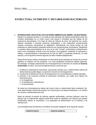 Ramirez - Balqui 
91 
ESTRUCTURA, NUTRICION Y METABOLISMO BACTERIANO 
I. INTRODUCCION: EFECTO DE LOS FACTORES AMBIENTALES SOBRE LAS BACTERIAS. 
Debido a su pequeño tamaño y a su estilo de vida individual, las células procarióticas sufren los cambios ambientales de un modo mucho más directo e inmediato que las células de los organismos pluricelulares. A lo largo de miles de millones de años, las bacterias han venido estando sometidas a diversas presiones ambientales, y han respondido evolutivamente creando numerosos mecanismos de adaptación. Actualmente, las únicas formas de vida existentes en determinados ambientes extremos son exclusivamente procarióticas. Desafiando a nuestras ideas preconcebidas de lo que es la vida "normal", encontramos extraordinarios seres vivos unicelulares viviendo a pH muy ácidos o muy alcalinos, medrando en salmueras y salinas, o reproduciéndose a temperaturas de más de 100ºC y a grandes presiones...En este capítulo y en el siguiente veremos algunas de estas notables adaptaciones. 
Hasta ahora hemos venido considerando el crecimiento de las bacterias en función de su fondo genético, en relación con los nutrientes, y en unas hipotéticas condiciones ideales (óptimas). Sin embargo, el trabajo experimental con microorganismos ha de tener en cuenta los factores ambientales, es decir, una serie de agentes físicos y químicos que 
1. modifican la velocidad de crecimiento, provocando cambios que, a determinados valores de dichos factores pueden llegar a ocasionar la muerte de microorganismos; 
2. condicionan la distribución de los microorganismos en sus ecosistemas y hábitat naturales; 
3. permiten a los humanos controlar el crecimiento microbiano, por medio de la fijación de parámetros para: 
a. la mutagénesis, 
b. la esterilización y desinfección, 
c. la quimioterapia. 
No todos los microorganismos toleran del mismo modo un determinado factor ambiental. Así, unas determinadas condiciones pueden ser nocivas para una especie bacteriana, y en cambio ser neutras o beneficiosas para otra. 
Antes de abordar el estudio de distintos agentes ambientales, conviene distinguir entre los efectos que un determinado agente puede tener sobre la viabilidad y los efectos que pueden simplemente afectar al crecimiento, a la capacidad de diferenciación (si la hubiera) o de reproducción. 
Los principales tipos de factores a considerar se pueden desglosar de la siguiente manera: 
AGENTES FÍSICOS 
AGENTES QUÍMICOS  