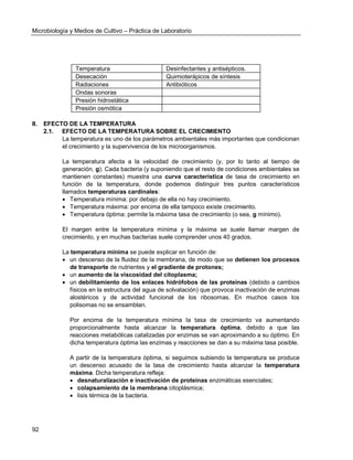 Microbiología y Medios de Cultivo – Práctica de Laboratorio 
92 
Temperatura 
Desinfectantes y antisépticos. 
Desecación 
Quimioterápicos de síntesis 
Radiaciones 
Antibióticos 
Ondas sonoras 
Presión hidrostática 
Presión osmótica 
II. EFECTO DE LA TEMPERATURA 
2.1. EFECTO DE LA TEMPERATURA SOBRE EL CRECIMIENTO 
La temperatura es uno de los parámetros ambientales más importantes que condicionan el crecimiento y la supervivencia de los microorganismos. 
La temperatura afecta a la velocidad de crecimiento (y, por lo tanto al tiempo de generación, g). Cada bacteria (y suponiendo que el resto de condiciones ambientales se mantienen constantes) muestra una curva característica de tasa de crecimiento en función de la temperatura, donde podemos distinguir tres puntos característicos llamados temperaturas cardinales: 
 Temperatura mínima: por debajo de ella no hay crecimiento. 
 Temperatura máxima: por encima de ella tampoco existe crecimiento. 
 Temperatura óptima: permite la máxima tasa de crecimiento (o sea, g mínimo). 
El margen entre la temperatura mínima y la máxima se suele llamar margen de crecimiento, y en muchas bacterias suele comprender unos 40 grados. 
La temperatura mínima se puede explicar en función de: 
 un descenso de la fluidez de la membrana, de modo que se detienen los procesos de transporte de nutrientes y el gradiente de protones; 
 un aumento de la viscosidad del citoplasma; 
 un debilitamiento de los enlaces hidrófobos de las proteínas (debido a cambios físicos en la estructura del agua de solvatación) que provoca inactivación de enzimas alostéricos y de actividad funcional de los ribosomas. En muchos casos los polisomas no se ensamblan. 
Por encima de la temperatura mínima la tasa de crecimiento va aumentando proporcionalmente hasta alcanzar la temperatura óptima, debido a que las reacciones metabólicas catalizadas por enzimas se van aproximando a su óptimo. En dicha temperatura óptima las enzimas y reacciones se dan a su máxima tasa posible. 
A partir de la temperatura óptima, si seguimos subiendo la temperatura se produce un descenso acusado de la tasa de crecimiento hasta alcanzar la temperatura máxima. Dicha temperatura refleja: 
 desnaturalización e inactivación de proteínas enzimáticas esenciales; 
 colapsamiento de la membrana citoplásmica; 
 lisis térmica de la bacteria. 
 