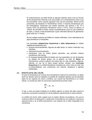 Ramirez - Balqui 
95 
Si confeccionamos una tabla donde se agrupen distintos seres vivos en función 
de las temperaturas máximas a las que pueden vivir comprobaremos (Fig.1) que 
los procariotas, como conjunto aguantan más que los eucariotas. Dentro de los 
procariotas, las bacterias no fotosintéticas crecen a mayores temperaturas que 
las fotosintéticas. Obsérvese que existen bacterias con óptimos a 55, 70 e 
incluso 100oC (el asombroso Pyrodictium crece a 110oC). Como ya dijimos, el 
"récord" de termofilia lo tienen ciertas arqueobacterias (como la que acabamos 
de citar), y crecen a esas temperaturas a gran velocidad (tiempos de generación 
g del orden de 1-7 horas). 
Se han aislado bacterias termófilas en medios artificiales, como calentadores de 
agua domésticos e industriales. 
Las principales adaptaciones bioquímicas a altas temperaturas en células 
vegetativas bacterianas son: 
 enzimas termorresistentes. Algunas de ellas tienen un interior molecular muy 
hidrófobo; 
 ribosomas termorresistentes; 
 membranas ricas en ácidos grasos saturados, que permiten enlaces 
hidrofóbicos más fuertes. 
 En Arqueas hipertermófilas los lípidos son muy especiales: en vez de basarse 
en ésteres de ácidos grasos con el glicerol, se trata de éteres de 
hidrocarburos unidos al glicerol (el enlace éter es más resistente). Algunas, 
además, en vez de la típica bicapa lípídica, exhiben una monocapa 
bioquímica de C40-bifitanil-tetraéteres (resultado de unirse "cola con cola" dos 
C20-fitanil-diéteres), que condicionan una extrema resistencia a agentes 
ambientales. 
2.2. EFECTO LETAL DEL CALOR. 
Al subir la temperatura por encima de la temperatura máxima de crecimiento, se dejan 
sentir los efectos sobre la viabilidad: la pérdida de viabilidad significa que las bacterias 
dejan de ser capaces de crecer y dividirse, aun cuando las transfiramos a un medio 
idóneo. La muerte por calor es una función exponencial de primer orden: 
- K . N 
dt 
dN 
T  
O sea, y como se puede constatar en el gráfico adjunto, la acción del calor supone la 
muerte de una fracción constante (KT) de la población sobreviviente en cada momento. 
La cinética de primer orden sugiere que no existen efectos acumulativos, sino que la 
muerte se debe a la destrucción o inactivación irreversible de una molécula o estructura 
esencial (como p. ej. el ADN cromosómico o por creación de un daño irreparable en la 
membrana). 
 