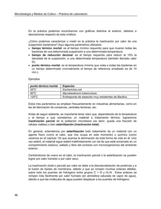 Microbiología y Medios de Cultivo – Práctica de Laboratorio 
96 
En la práctica podemos encontrarnos con gráficos distintos al anterior, debidos a desviaciones respecto de esta cinética: 
¿Cómo podemos caracterizar o medir en la práctica la inactivación por calor de una suspensión bacteriana? Aquí algunos parámetros utilizados: 
 tiempo térmico mortal: es el tiempo mínimo requerido para que mueran todas las bacterias de una determinada suspensión a una determinada temperatura; 
 tiempo de reducción decimal: es el tiempo requerido para reducir al 10% la densidad de la suspensión, a una determinada temperatura (también llamado valor D); 
 punto térmico mortal: es la temperatura mínima que mata a todas las bacterias en un tiempo determinado (normalmente el tiempo de referencia empleado es de 10 min.). 
Ejemplos 
punto térmico mortal 
Especies 
55oC 
Escherichia coli 
60oC 
Mycobacterium tuberculosis 
120oC 
Endosporas de especies muy resistentes de Bacillus. 
Estos tres parámetros se emplean frecuentemente en industrias alimentarias, como en las de fabricación de conservas, centrales lecheras, etc. 
Antes de seguir adelante, es importante tener claro que, dependiendo de la temperatura y el tiempo a que sometamos un material a tratamiento térmico, lograremos inactivación parcial de la población microbiana (es decir, queda una fracción de células viables) o bien esterilización (inactivación total). 
En general, entendemos por esterilización todo tratamiento de un material con un agente físico (como el calor, que nos ocupa en este momento) o químico (como veremos en el capítulo 19) que acarrea la eliminación de toda forma de vida en él. Una vez estéril, el material sigue estéril indefinidamente con tal de que esté encerrado en un compartimiento estanco, sellado y libre del contacto con microorganismos del ambiente exterior. 
Centrándonos de nuevo en el calor, la inactivación parcial o la esterilización se pueden lograr por calor húmedo o por calor seco. 
La inactivación (total o parcial) por calor se debe a la desnaturalización de proteínas y a la fusión de lípidos de membrana, debido a que se rompen muchos enlaces débiles, sobre todo los puentes de hidrógeno entre grupos C = O y H2-N . Estos enlaces se rompen más fácilmente por calor húmedo (en atmósfera saturada de vapor de agua), debido a que las moléculas de agua pueden desplazar a los puentes de hidrógeno. 
 