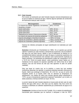 Ramirez - Balqui 
97 
2.2.1. Calor húmedo 
Por lo tanto, la inactivación por calor húmedo requiere menores temperaturas que la que se realiza en ausencia de agua. Veamos algunos ejemplos de condiciones de inactivación total por calor húmedo: 
Microorganismo 
Condiciones 
La mayoría de células vegetativas, de bacterias, levaduras y hongos 
80oC, 5-10 min. 
bacilo tuberculoso 
58oC, 30 min. 
bacilo tuberculoso 
59oC, 20 min. 
bacilo tuberculoso 
65oC, 2 min. 
Staphylococcus aureus, Enterococcus faecalis 
60oC, 60 min. 
La mayoría de esporas de bacterias patógenas 
100oC, pocos min. 
esporas del patógeno Clostridium botulinum 
100oC, 5,5 horas 
esporas de Clostridium y Bacillus saprofitos 
100oC, muchas horas 
esporas de Clostridium y Bacillus saprofitos 
120oC, 15 minutos 
Veamos los métodos principales de lograr esterilización de materiales por calor húmedo: 
Autoclave (introducido por Chamberland en 1884).- Es un aparato que permite calentar muestras por calor húmedo a temperaturas superiores a las de ebullición del agua (sin que ésta hierva), debido a que el tratamiento se efectúa en un compartimiento estanco saturado con vapor de agua y a presiones superiores a la atmosférica. (El funcionamiento del autoclave será oportunamente explicado en clases prácticas). Los parámetros de esterilización suelen ser: temperatura 121oC y 10-15 min. Como se puede deducir, estos parámetros vienen fijados por la resistencia de las esporas de especies saprofitas (ver última línea de la tabla anterior), que son las formas de vida que más aguantan el calor sin perder viabilidad. 
(Hay que tener en cuenta que, en la práctica, a veces hay que emplear condiciones diferentes; por ejemplo: si queremos esterilizar grandes volúmenes de líquido, habrá que prolongar el tratamiento, 30 o 40 min., ya que el centro del recipiente donde va el líquido tarda más en alcanzar la temperatura de esterilización. Los medios de cultivo que incluyen glucosa deben esterilizarse a 115oC, ya que a temperaturas superiores la glucosa "carameliza"; por lo tanto, en estas ocasiones, el tiempo también es mayor: 30 min). 
La acción rápida del calor húmedo depende en buena parte del alto valor de calor latente del agua (540 cal·g-1); ello hace que los objetos más fríos (como las muestras a esterilizar) se calienten rápidamente por condensación de agua en su superficie. 
Tindalización (nombre en honor de John Tyndall).- Es un método de esterilización fraccionada para materiales que se inactivan o estropean a más de 100oC.  
