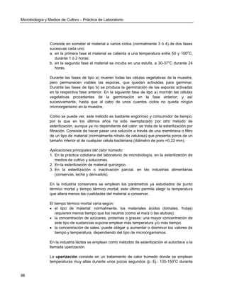 Microbiología y Medios de Cultivo – Práctica de Laboratorio 
98 
Consiste en someter el material a varios ciclos (normalmente 3 ó 4) de dos fases sucesivas cada uno: 
a. en la primera fase el material se calienta a una temperatura entre 50 y 100oC, durante 1 ó 2 horas; 
b. en la segunda fase el material se incuba en una estufa, a 30-37oC durante 24 horas. 
Durante las fases de tipo a) mueren todas las células vegetativas de la muestra, pero permanecen viables las esporas, que quedan activadas para germinar. Durante las fases de tipo b) se produce la germinación de las esporas activadas en la respectiva fase anterior. En la siguiente fase de tipo a) morirán las células vegetativas procedentes de la germinación en la fase anterior; y así sucesivamente, hasta que al cabo de unos cuantos ciclos no queda ningún microorganismo en la muestra. 
Como se puede ver, este método es bastante engorroso y consumidor de tiempo, por lo que en los últimos años ha sido reemplazado por otro método de esterilización, aunque ya no dependiente del calor: se trata de la esterilización por filtración. Consiste de hacer pasar una solución a través de una membrana o filtro de un tipo de material (normalmente nitrato de celulosa) que presenta poros de un tamaño inferior al de cualquier célula bacteriana (diámetro de poro =0,22 mm). 
Aplicaciones principales del calor húmedo: 
1. En la práctica cotidiana del laboratorio de microbiología, en la esterilización de medios de cultivo y soluciones. 
2. En la esterilización de material quirúrgico. 
3. En la esterilización o inactivación parcial, en las industrias alimentarias (conservas, leche y derivados). 
En la industria conservera se emplean los parámetros ya estudiados de punto térmico mortal y tiempo térmico mortal; este último permite elegir la temperatura que altera menos las cualidades del material a conservar. 
El tiempo térmico mortal varía según: 
 el tipo de material: normalmente, los materiales ácidos (tomates, frutas) requieren menos tiempo que los neutros (como el maíz o las alubias). 
 la concentración de azúcares, proteínas o grasas: una mayor concentración de este tipo de sustancias supone emplear más temperatura y/o más tiempo. 
 la concentración de sales: puede obligar a aumentar o disminuir los valores de tiempo y temperatura, dependiendo del tipo de microorganismos. 
En la industria láctea se emplean como métodos de esterilización el autoclave o la llamada uperización. 
La uperización consiste en un tratamiento de calor húmedo donde se emplean temperaturas muy altas durante unos pocos segundos (p. Ej.: 135-150oC durante  