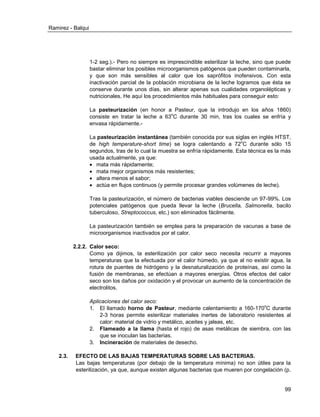 Ramirez - Balqui 
99 
1-2 seg.).- Pero no siempre es imprescindible esterilizar la leche, sino que puede bastar eliminar los posibles microorganismos patógenos que pueden contaminarla, y que son más sensibles al calor que los saprófitos inofensivos. Con esta inactivación parcial de la población microbiana de la leche logramos que ésta se conserve durante unos días, sin alterar apenas sus cualidades organolépticas y nutricionales. He aquí los procedimientos más habituales para conseguir esto: 
La pasteurización (en honor a Pasteur, que la introdujo en los años 1860) consiste en tratar la leche a 63oC durante 30 min, tras los cuales se enfría y envasa rápidamente.- 
La pasteurización instantánea (también conocida por sus siglas en inglés HTST, de high temperature-short time) se logra calentando a 72oC durante sólo 15 segundos, tras de lo cual la muestra se enfría rápidamente. Esta técnica es la más usada actualmente, ya que: 
 mata más rápidamente; 
 mata mejor organismos más resistentes; 
 altera menos el sabor; 
 actúa en flujos continuos (y permite procesar grandes volúmenes de leche). 
Tras la pasteurización, el número de bacterias viables desciende un 97-99%. Los potenciales patógenos que pueda llevar la leche (Brucella, Salmonella, bacilo tuberculoso, Streptococcus, etc.) son eliminados fácilmente. 
La pasteurización también se emplea para la preparación de vacunas a base de microorganismos inactivados por el calor. 
2.2.2. Calor seco: 
Como ya dijimos, la esterilización por calor seco necesita recurrir a mayores temperaturas que la efectuada por el calor húmedo, ya que al no existir agua, la rotura de puentes de hidrógeno y la desnaturalización de proteínas, así como la fusión de membranas, se efectúan a mayores energías. Otros efectos del calor seco son los daños por oxidación y el provocar un aumento de la concentración de electrolitos. 
Aplicaciones del calor seco: 
1. El llamado horno de Pasteur, mediante calentamiento a 160-170oC durante 2-3 horas permite esterilizar materiales inertes de laboratorio resistentes al calor: material de vidrio y metálico, aceites y jaleas, etc. 
2. Flameado a la llama (hasta el rojo) de asas metálicas de siembra, con las que se inoculan las bacterias. 
3. Incineración de materiales de desecho. 
2.3. EFECTO DE LAS BAJAS TEMPERATURAS SOBRE LAS BACTERIAS. 
Las bajas temperaturas (por debajo de la temperatura mínima) no son útiles para la esterilización, ya que, aunque existen algunas bacterias que mueren por congelación (p.  