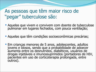 As pessoas que têm maior risco de
“pegar” tuberculose são:
 Aquelas que vivem e convivem com doente de tuberculose
 pulmonar em lugares fechados, com pouca ventilação;

 Aquelas que têm condições socioeconômicas precárias;

 Em crianças menores de 5 anos, adolescentes, adultos
 jovens e idosos, sendo que a probabilidade de adoecer
 aumenta entre os desnutridos, diabéticos, usuários de
 drogas injetáveis e imunossuprimidos (portadores de HIV,
 pacientes em uso de corticoterapia prolongada, entre
 outros).
 