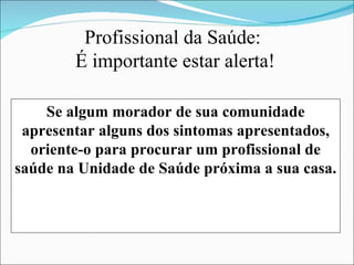 Profissional da Saúde:
        É importante estar alerta!

    Se algum morador de sua comunidade
 apresentar alguns dos sintomas apresentados,
  oriente-o para procurar um profissional de
saúde na Unidade de Saúde próxima a sua casa.
 