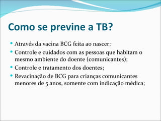 Como se previne a TB?
 Através da vacina BCG feita ao nascer;
 Controle e cuidados com as pessoas que habitam o
  mesmo ambiente do doente (comunicantes);
 Controle e tratamento dos doentes;
 Revacinação de BCG para crianças comunicantes
  menores de 5 anos, somente com indicação médica;
 