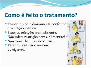 Como é feito o tratamento?
 Tomar remédio diariamente conforme
  orientação médica;
 Fazer as refeições normalmente.
  Não existe restrição para a alimentação;
 Não tomar bebidas alcoólicas;
 Parar ou reduzir o número
  de cigarros.
 