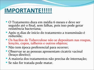 IMPORTANTE!!!!!
 O Tratamento dura em média 6 meses e deve ser
    seguido até o final, sem falhas, pois isso pode gerar
    resistência bacteriana;
   Após 15 dias de início do tratamento a transmissão é
    reduzida;
   Os bacilos de Tuberculose não se depositam nas roupas,
    lençóis, copos, talheres e outros objetos;
   Não tem época preferencial para ocorrer;
   Observar se as pessoas apresentam cicatriz vacinal
    (braço direito);
   A maioria dos tratamentos não precisa de internação;
   Se não for tratada pode matar.
 