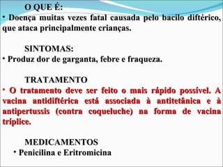 O QUE É:
• Doença muitas vezes fatal causada pelo bacilo diftérico,
que ataca principalmente crianças.

      SINTOMAS:
• Produz dor de garganta, febre e fraqueza.

       TRATAMENTO
• O tratamento deve ser feito o mais rápido possível. A
vacina antidiftérica está associada à antitetânica e à
antipertussis (contra coqueluche) na forma de vacina
tríplice.

     MEDICAMENTOS
  • Penicilina e Eritromicina
 