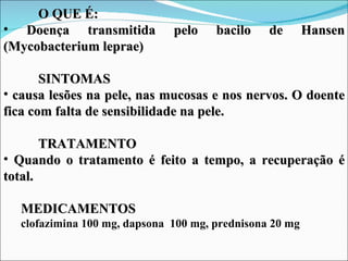 O QUE É:
• Doença transmitida          pelo    bacilo    de       Hansen
(Mycobacterium leprae)

       SINTOMAS
• causa lesões na pele, nas mucosas e nos nervos. O doente
fica com falta de sensibilidade na pele.

       TRATAMENTO
• Quando o tratamento é feito a tempo, a recuperação é
total.

  MEDICAMENTOS
  clofazimina 100 mg, dapsona 100 mg, prednisona 20 mg
 