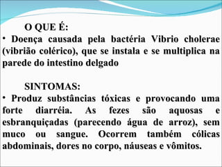 O QUE É:
• Doença causada pela bactéria Vibrio cholerae
(vibrião colérico), que se instala e se multiplica na
parede do intestino delgado

     SINTOMAS:
• Produz substâncias tóxicas e provocando uma
forte diarréia. As fezes são aquosas e
esbranquiçadas (parecendo água de arroz), sem
muco ou sangue. Ocorrem também cólicas
abdominais, dores no corpo, náuseas e vômitos.
 
