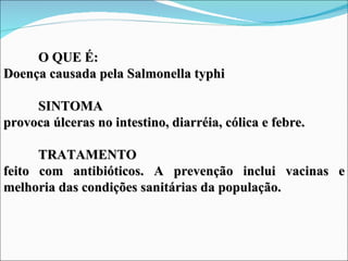 O QUE É:
Doença causada pela Salmonella typhi

     SINTOMA
provoca úlceras no intestino, diarréia, cólica e febre.

      TRATAMENTO
feito com antibióticos. A prevenção inclui vacinas e
melhoria das condições sanitárias da população.
 
