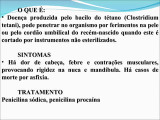 O QUE É:
• Doença produzida pelo bacilo do tétano (Clostridium
tetani), pode penetrar no organismo por ferimentos na pele
ou pelo cordão umbilical do recém-nascido quando este é
cortado por instrumentos não esterilizados.

     SINTOMAS
• Há dor de cabeça, febre e contrações musculares,
provocando rigidez na nuca e mandíbula. Há casos de
morte por asfixia.

      TRATAMENTO
Penicilina sódica, penicilina procaína
 