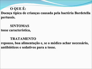 O QUE É:
Doença típica de crianças causada pela bactéria Bordetella
pertussis.

       SINTOMAS
tosse característica,

      TRATAMENTO
repouso, boa alimentação e, se o médico achar necessário,
antibióticos e sedativos para a tosse.
 