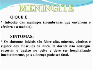 O QUE É:
• Infecção das meninges (membranas que envolvem o
cérebro e a medula).

     SINTOMAS:
• Os sintomas iniciais são febre alta, náuseas, vômitos e
rigidez dos músculos da nuca. O doente não consegue
encostar o queixo no peito e deve ser hospitalizado
imediatamente, pois a doença pode ser fatal.
 