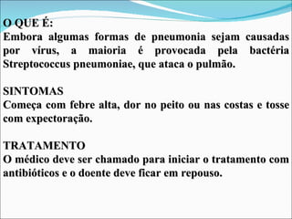 O QUE É:
Embora algumas formas de pneumonia sejam causadas
por vírus, a maioria é provocada pela bactéria
Streptococcus pneumoniae, que ataca o pulmão.

SINTOMAS
Começa com febre alta, dor no peito ou nas costas e tosse
com expectoração.

TRATAMENTO
O médico deve ser chamado para iniciar o tratamento com
antibióticos e o doente deve ficar em repouso.
 