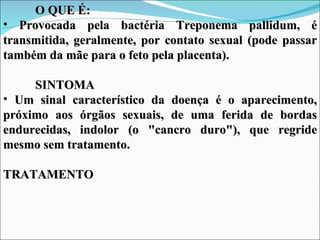 O QUE É:
• Provocada pela bactéria Treponema pallidum, é
transmitida, geralmente, por contato sexual (pode passar
também da mãe para o feto pela placenta).

     SINTOMA
• Um sinal característico da doença é o aparecimento,
próximo aos órgãos sexuais, de uma ferida de bordas
endurecidas, indolor (o "cancro duro"), que regride
mesmo sem tratamento.

TRATAMENTO
 