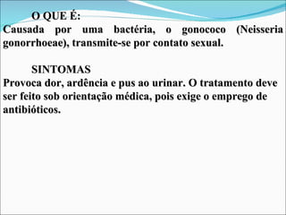 O QUE É:
Causada por uma bactéria, o gonococo (Neisseria
gonorrhoeae), transmite-se por contato sexual.

       SINTOMAS
Provoca dor, ardência e pus ao urinar. O tratamento deve
ser feito sob orientação médica, pois exige o emprego de
antibióticos.
 