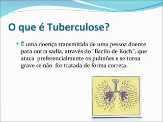 O que é Tuberculose?
  É uma doença transmitida de uma pessoa doente
  para outra sadia, através do “Bacilo de Koch”, que
  ataca preferencialmente os pulmões e se torna
  grave se não for tratada de forma correta.
 