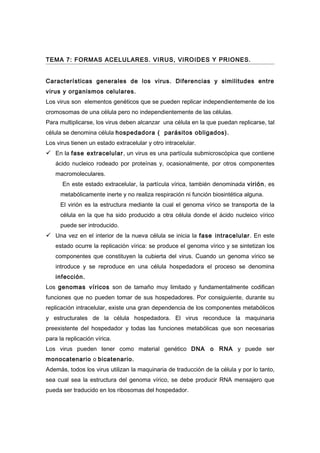 TEMA 7: FORMAS ACELULARES. VIRUS, VIROIDES Y PRIONES.


Características generales de los virus. Diferencias y similitudes entre
virus y organismos celulares.
Los virus son elementos genéticos que se pueden replicar independientemente de los
cromosomas de una célula pero no independientemente de las células.
Para multiplicarse, los virus deben alcanzar una célula en la que puedan replicarse, tal
célula se denomina célula hospedadora ( parásitos obligados).
Los virus tienen un estado extracelular y otro intracelular.
 En la fase extracelular, un virus es una partícula submicroscópica que contiene
   ácido nucleico rodeado por proteínas y, ocasionalmente, por otros componentes
   macromoleculares.
      En este estado extracelular, la partícula vírica, también denominada virión, es
     metabólicamente inerte y no realiza respiración ni función biosintética alguna.
     El virión es la estructura mediante la cual el genoma vírico se transporta de la
     célula en la que ha sido producido a otra célula donde el ácido nucleico vírico
     puede ser introducido.
 Una vez en el interior de la nueva célula se inicia la fase intracelular. En este
   estado ocurre la replicación vírica: se produce el genoma vírico y se sintetizan los
   componentes que constituyen la cubierta del virus. Cuando un genoma vírico se
   introduce y se reproduce en una célula hospedadora el proceso se denomina
   infección.
Los genomas víricos son de tamaño muy limitado y fundamentalmente codifican
funciones que no pueden tomar de sus hospedadores. Por consiguiente, durante su
replicación intracelular, existe una gran dependencia de los componentes metabólicos
y estructurales de la célula hospedadora. El virus reconduce la maquinaria
preexistente del hospedador y todas las funciones metabólicas que son necesarias
para la replicación vírica.
Los virus pueden tener como material genético DNA o RNA y puede ser
monocatenario o bicatenario.
Además, todos los virus utilizan la maquinaria de traducción de la célula y por lo tanto,
sea cual sea la estructura del genoma vírico, se debe producir RNA mensajero que
pueda ser traducido en los ribosomas del hospedador.
 