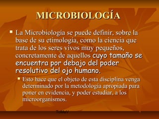 MICROBIOLOGÍA
   La Microbiología se puede definir, sobre la
    base de su etimología, como la ciencia que
    trata de los seres vivos muy pequeños,
    concretamente de aquellos cuyo tamaño se
    encuentra por debajo del poder
    resolutivo del ojo humano.
       Esto hace que el objeto de esta disciplina venga
        determinado por la metodología apropiada para
        poner en evidencia, y poder estudiar, a los
        microorganismos.
                     ToMaV
 