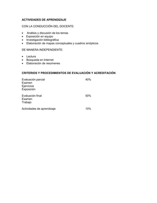 ACTIVIDADES DE APRENDIZAJE

CON LA CONDUCCIÓN DEL DOCENTE:

    Análisis y discusión de los temas
   Exposición en equipo
   Investigación bibliográfica
   Elaboración de mapas conceptuales y cuadros sinópticos

DE MANERA INDEPENDIENTE:

   Lectura
   Búsqueda en Internet
   Elaboración de resúmenes


CRITERIOS Y PROCEDIMIENTOS DE EVALUACIÓN Y ACREDITACIÓN

Evaluación parcial                             40%
Examen
Ejercicios
Exposición

Evaluación final                               50%
Examen
Trabajo

Actividades de aprendizaje                     10%
 