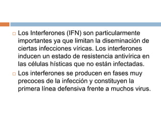  Los Interferones (IFN) son particularmente
importantes ya que limitan la diseminación de
ciertas infecciones víricas. Los interferones
inducen un estado de resistencia antivírica en
las células hísticas que no están infectadas.
 Los interferones se producen en fases muy
precoces de la infección y constituyen la
primera línea defensiva frente a muchos virus.
 