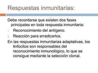Respuestas inmunitarias:
Debe recordarse que existen dos fases
principales en toda respuesta inmunitaria:
1. Reconocimiento del antígeno.
2. Reacción para erradicarlos.
En las respuestas inmunitarias adaptativas, los
linfocitos son responsables del
reconocimiento inmunológico, lo que se
consigue mediante la selección clonal.
 