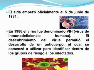 El sida empezó oficialmente el 5 de junio de
1981.
En 1986 el virus fue denominado VIH (virus de
inmunodeficiencia humana). El
descubrimiento del virus permitió el
desarrollo de un anticuerpo, el cual se
comenzó a utilizar para identificar dentro de
los grupos de riesgo a los infectados.
 