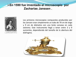 Los primeros microscopios compuestos producidos por
los Janssen eran simplemente un tubo de 70 cm de largo
y 9 cm de diámetro con una lente convexa en cada
extremo. Este instrumento llegó a tener entre 3 y 9
aumentos, dependiendo del tamaño de la abertura del
diafragma.
En 1590 fue inventado el microscopio por
Zacharias Janssen .
 