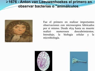 1676 - Anton van Leeuwenhoekes el primero en
observar bacterias o "animálculos.
Fue el primero en realizar importantes
observaciones con microscopios fabricados
por sí mismo. Desde 1674 hasta su muerte
realizó numerosos descubrimientos.
Introdujo, la biología celular y la
microbiología.
 