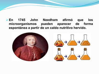  En 1745 John Needham afirmó que los
microorganismos pueden aparecer de forma
espontánea a partir de un caldo nutritivo hervido.
 