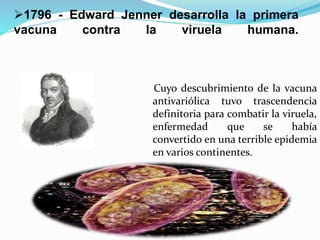 1796 - Edward Jenner desarrolla la primera
vacuna contra la viruela humana.
Cuyo descubrimiento de la vacuna
antivariólica tuvo trascendencia
definitoria para combatir la viruela,
enfermedad que se había
convertido en una terrible epidemia
en varios continentes.
 