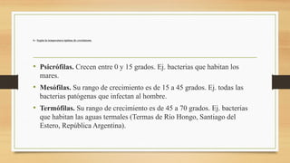 6.- Según la temperatura óptima de crecimiento
• Psicrófilas. Crecen entre 0 y 15 grados. Ej. bacterias que habitan los
mares.
• Mesófilas. Su rango de crecimiento es de 15 a 45 grados. Ej. todas las
bacterias patógenas que infectan al hombre.
• Termófilas. Su rango de crecimiento es de 45 a 70 grados. Ej. bacterias
que habitan las aguas termales (Termas de Río Hongo, Santiago del
Estero, República Argentina).
 